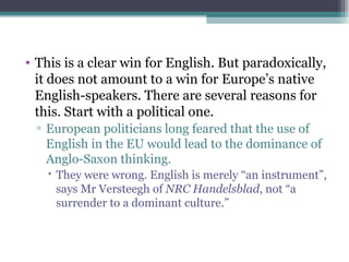 This is a clear win for English. But paradoxically, it does not amount to a win for Europe’s native English-speakers. There are several reasons for this. Start with a political one.  European politicians long feared that the use of English in the EU would lead to the dominance of Anglo-Saxon thinking.  They were wrong. English is merely “an instrument”, says Mr Versteegh of  NRC Handelsblad , not “a surrender to a dominant culture.” 