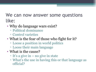 We can now answer some questions like: Why do language wars exist? Political dominance Control varieties What is the fear of those who fight for it? Loose a position in world politics Loose their main language What is the cause? It’s a give in – no give in state What’s the use in having this or that language as official? 