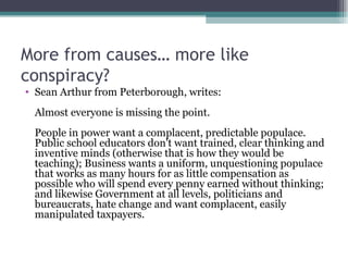 More from causes… more like conspiracy? Sean Arthur from Peterborough, writes: Almost everyone is missing the point. People in power want a complacent, predictable populace. Public school educators don't want trained, clear thinking and inventive minds (otherwise that is how they would be teaching); Business wants a uniform, unquestioning populace that works as many hours for as little compensation as possible who will spend every penny earned without thinking; and likewise Government at all levels, politicians and bureaucrats, hate change and want complacent, easily manipulated taxpayers. 