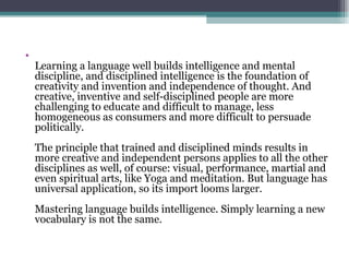 Learning a language well builds intelligence and mental discipline, and disciplined intelligence is the foundation of creativity and invention and independence of thought. And creative, inventive and self-disciplined people are more challenging to educate and difficult to manage, less homogeneous as consumers and more difficult to persuade politically. The principle that trained and disciplined minds results in more creative and independent persons applies to all the other disciplines as well, of course: visual, performance, martial and even spiritual arts, like Yoga and meditation. But language has universal application, so its import looms larger. Mastering language builds intelligence. Simply learning a new vocabulary is not the same.  