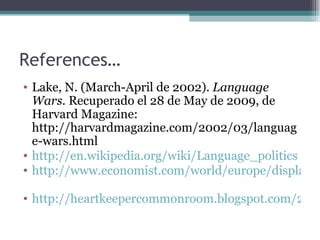 References… Lake, N. (March-April de 2002).  Language Wars.  Recuperado el 28 de May de 2009, de Harvard Magazine: http://harvardmagazine.com/2002/03/language-wars.html http://en.wikipedia.org/wiki/Language_politics http://www.economist.com/world/europe/displaystory.cfm?story_id=13103967   http://heartkeepercommonroom.blogspot.com/2007/06/more-on-language-wars.html   