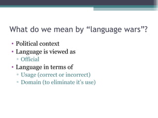 What do we mean by “language wars”? Political context Language is viewed as Official Language in terms of Usage (correct or incorrect) Domain (to eliminate it’s use) 