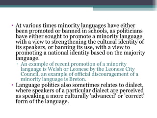 At various times minority languages have either been promoted or banned in schools, as politicians have either sought to promote a minority language with a view to strengthening the cultural identity of its speakers, or banning its use, with a view to promoting a national identity based on the majority language.  An example of recent promotion of a minority language is Welsh or Leonese by the Leonese City Council, an example of official discouragement of a minority language is Breton.  Language politics also sometimes relates to dialect, where speakers of a particular dialect are perceived as speaking a more culturally 'advanced' or 'correct' form of the language.  