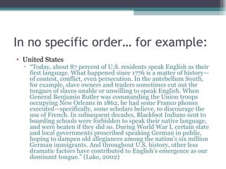 In no specific order… for example: United States “ Today, about 87 percent of U.S. residents speak English as their first language. What happened since 1776 is a matter of history—of contest, conflict, even persecution. In the antebellum South, for example, slave owners and traders sometimes cut out the tongues of slaves unable or unwilling to speak English. When General Benjamin Butler was commanding the Union troops occupying New Orleans in 1862, he had some Franco phones executed—specifically, some scholars believe, to discourage the use of French. In subsequent decades, Blackfoot Indians sent to boarding schools were forbidden to speak their native language, and were beaten if they did so. During World War I, certain state and local governments proscribed speaking German in public, hoping to dampen old allegiances among the nation’s six million German immigrants. And throughout U.S. history, other less dramatic factors have contributed to English’s emergence as our dominant tongue.” (Lake, 2002) 