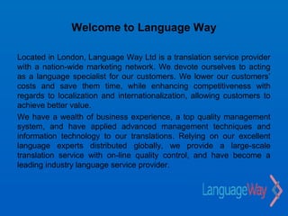 Welcome to Language Way

Located in London, Language Way Ltd is a translation service provider
with a nation-wide marketing network. We devote ourselves to acting
as a language specialist for our customers. We lower our customers’
costs and save them time, while enhancing competitiveness with
regards to localization and internationalization, allowing customers to
achieve better value.
We have a wealth of business experience, a top quality management
system, and have applied advanced management techniques and
information technology to our translations. Relying on our excellent
language experts distributed globally, we provide a large-scale
translation service with on-line quality control, and have become a
leading industry language service provider.
 