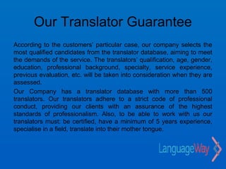 Our Translator Guarantee
According to the customers’ particular case, our company selects the
most qualified candidates from the translator database, aiming to meet
the demands of the service. The translators’ qualification, age, gender,
education, professional background, specialty, service experience,
previous evaluation, etc. will be taken into consideration when they are
assessed.
Our Company has a translator database with more than 500
translators. Our translators adhere to a strict code of professional
conduct, providing our clients with an assurance of the highest
standards of professionalism. Also, to be able to work with us our
translators must: be certified, have a minimum of 5 years experience,
specialise in a field, translate into their mother tongue.
 