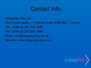 Contact Info
Language Way Ltd
The Co-op centre – 11 Mowll Street SW9 6BG - London
Tel: 0044 (0) 207 735 2250
Fax: 0044 (0) 207 840 0995
Email: info@languageway.co.uk
Website: www.languageway.co.uk
 