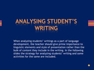When analyzing students’ writings as a part of language
development, the teacher should give prime importance to
linguistic elements and style of presentation rather than the
bulk of content they include in the writing. In the following
slides the strategy for analyzing students’ writing and some
activities for the same are included.
 