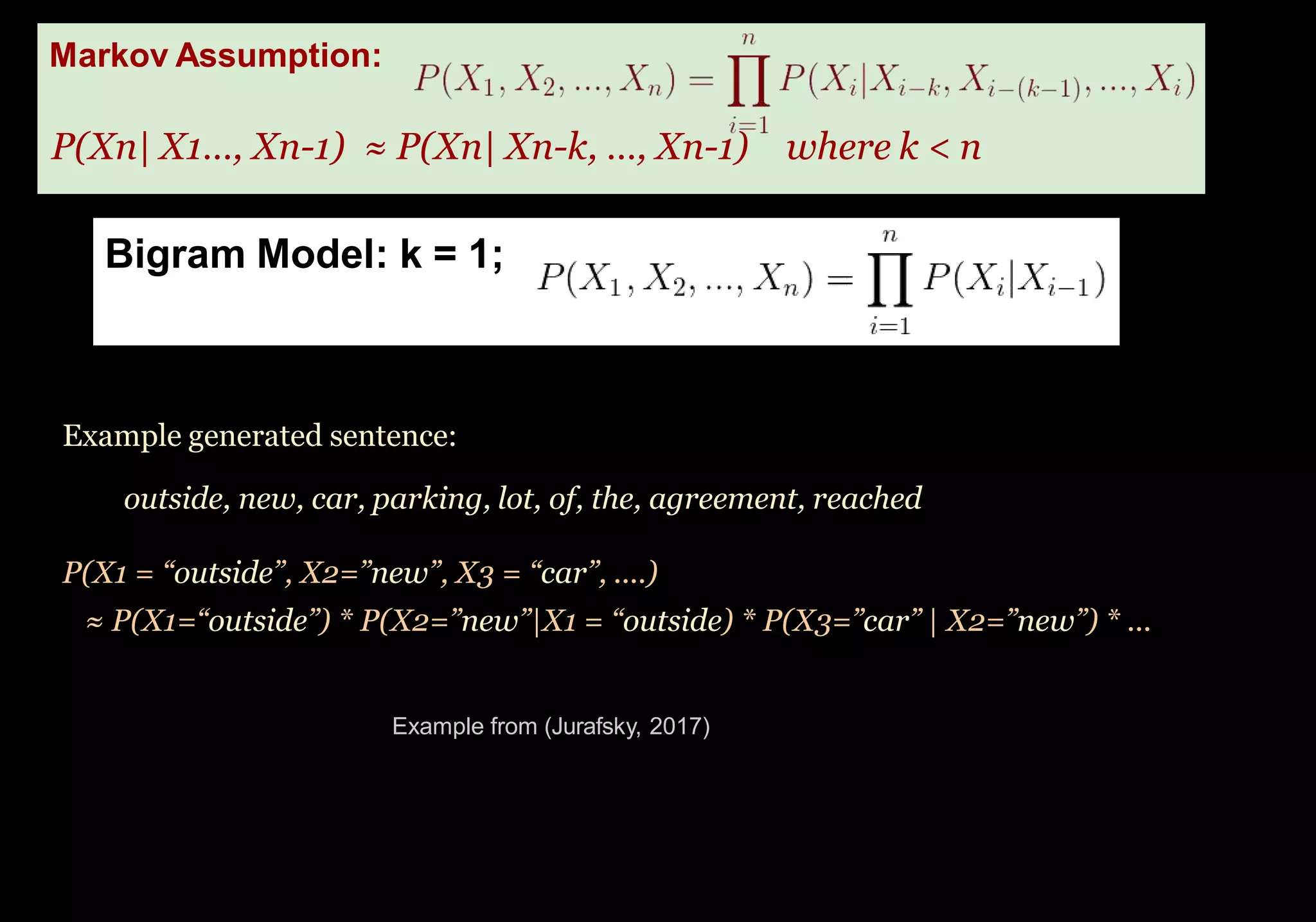 Bigram Model: k = 1;
Problem: even the Web isn’t large enough to enable
good estimates of most phrases.
Markov Assumption:
P(Xn| X1…, Xn-1) ≈ P(Xn| Xn-k, …, Xn-1) where k < n
Example generated sentence:
outside, new, car, parking, lot, of, the, agreement, reached
P(X1 = “outside”, X2=”new”, X3 = “car”, ....)
≈ P(X1=“outside”) * P(X2=”new”|X1 = “outside) * P(X3=”car” | X2=”new”) * ...
Example from (Jurafsky, 2017)
 