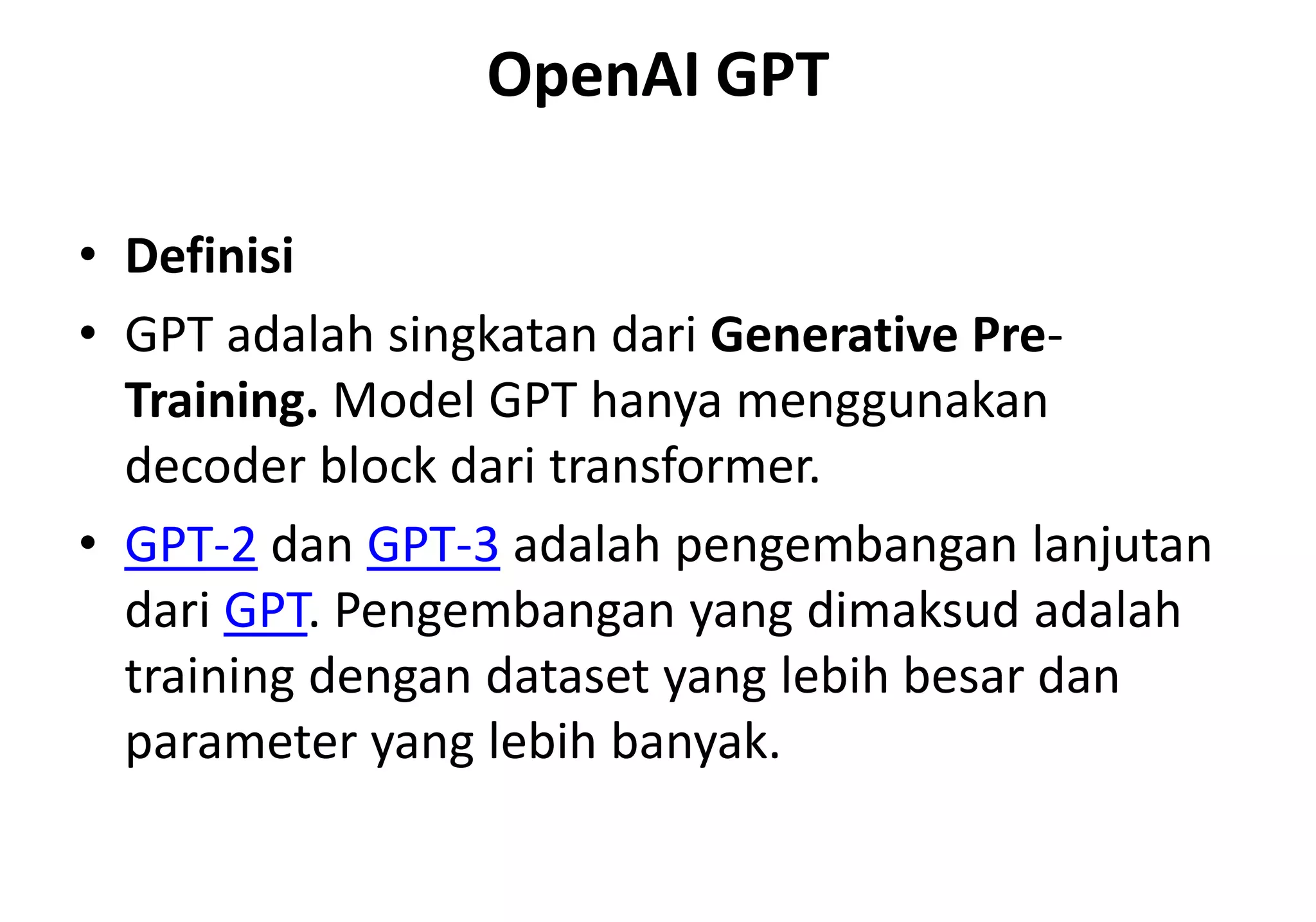 OpenAI GPT
• Definisi
• GPT adalah singkatan dari Generative Pre-
Training. Model GPT hanya menggunakan
decoder block dari transformer.
• GPT-2 dan GPT-3 adalah pengembangan lanjutan
dari GPT. Pengembangan yang dimaksud adalah
training dengan dataset yang lebih besar dan
parameter yang lebih banyak.
 