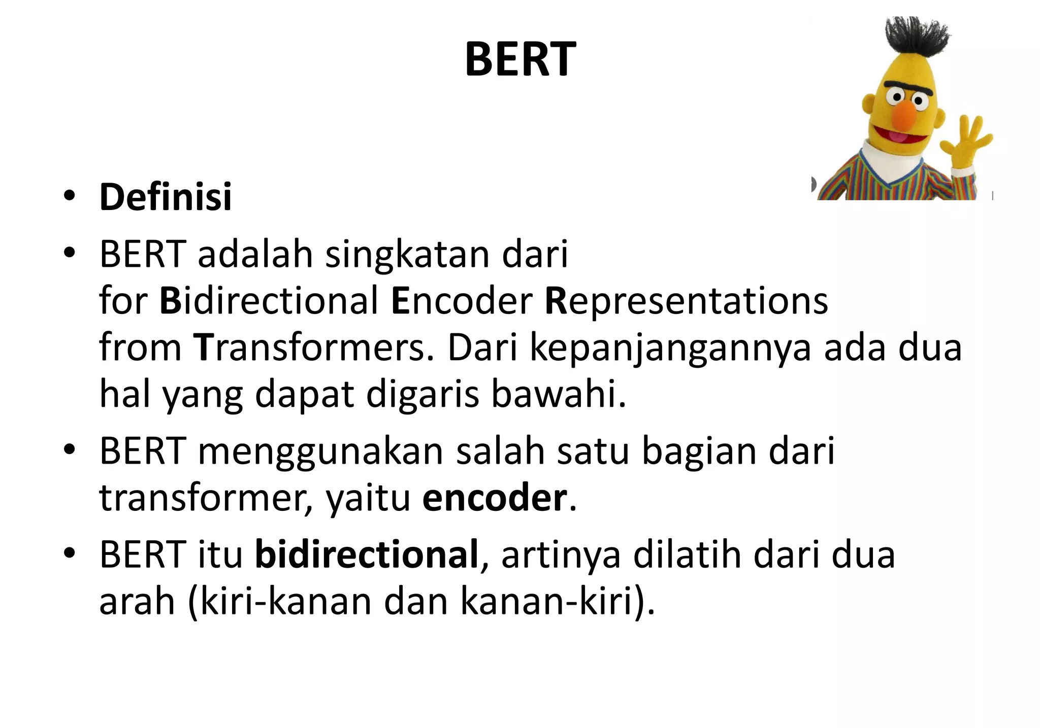BERT
• Definisi
• BERT adalah singkatan dari
for Bidirectional Encoder Representations
from Transformers. Dari kepanjangannya ada dua
hal yang dapat digaris bawahi.
• BERT menggunakan salah satu bagian dari
transformer, yaitu encoder.
• BERT itu bidirectional, artinya dilatih dari dua
arah (kiri-kanan dan kanan-kiri).
 