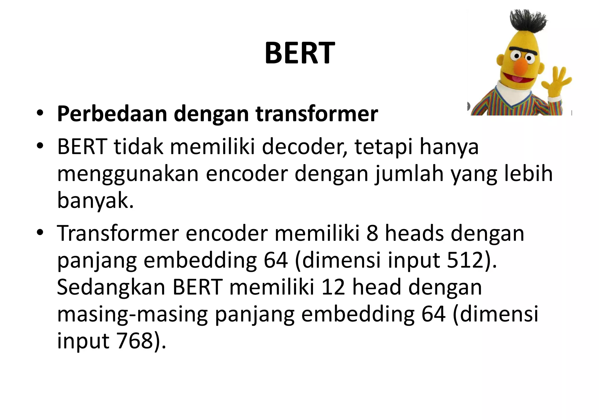 BERT
• Perbedaan dengan transformer
• BERT tidak memiliki decoder, tetapi hanya
menggunakan encoder dengan jumlah yang lebih
banyak.
• Transformer encoder memiliki 8 heads dengan
panjang embedding 64 (dimensi input 512).
Sedangkan BERT memiliki 12 head dengan
masing-masing panjang embedding 64 (dimensi
input 768).
 