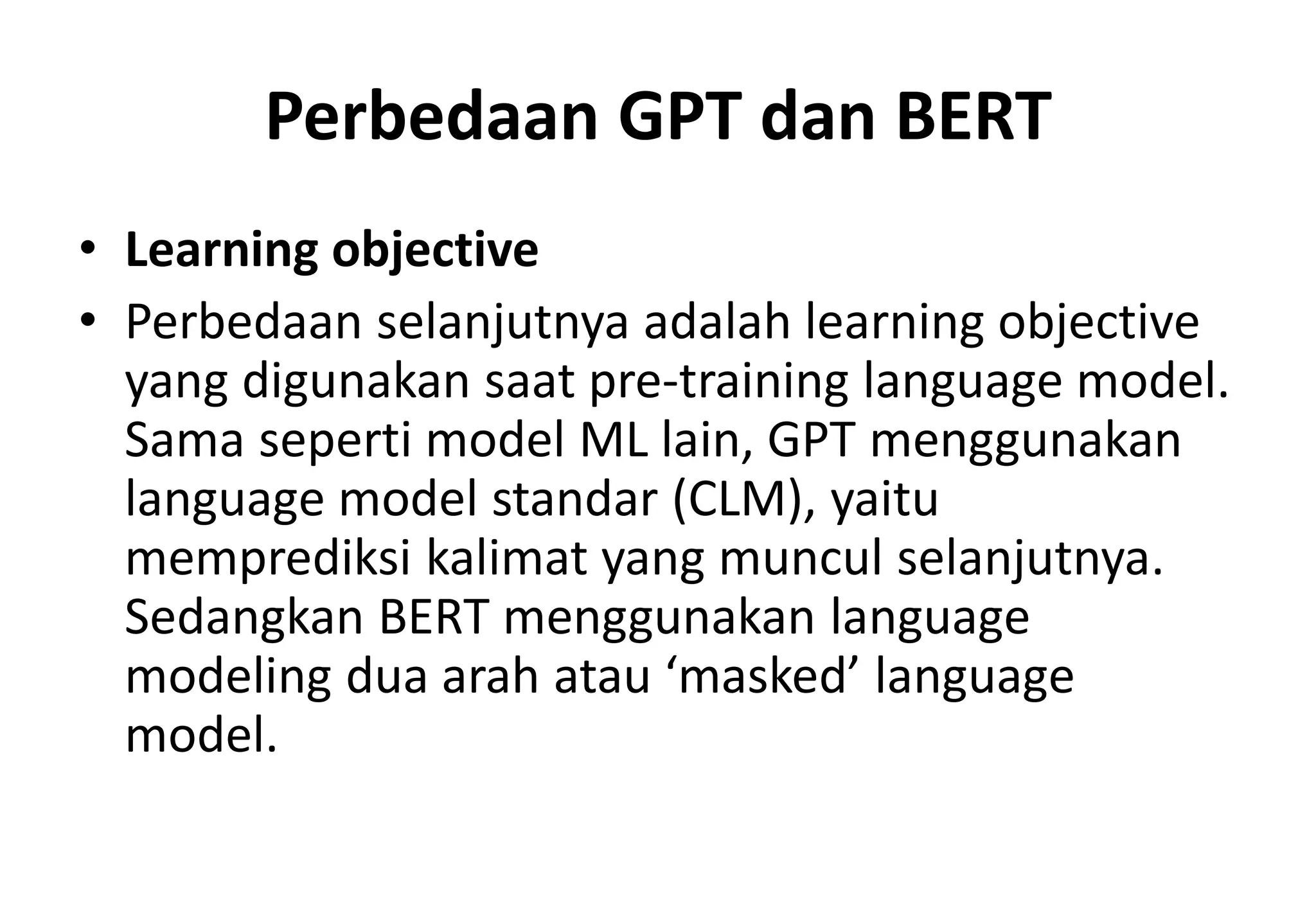 Perbedaan GPT dan BERT
• Learning objective
• Perbedaan selanjutnya adalah learning objective
yang digunakan saat pre-training language model.
Sama seperti model ML lain, GPT menggunakan
language model standar (CLM), yaitu
memprediksi kalimat yang muncul selanjutnya.
Sedangkan BERT menggunakan language
modeling dua arah atau ‘masked’ language
model.
 