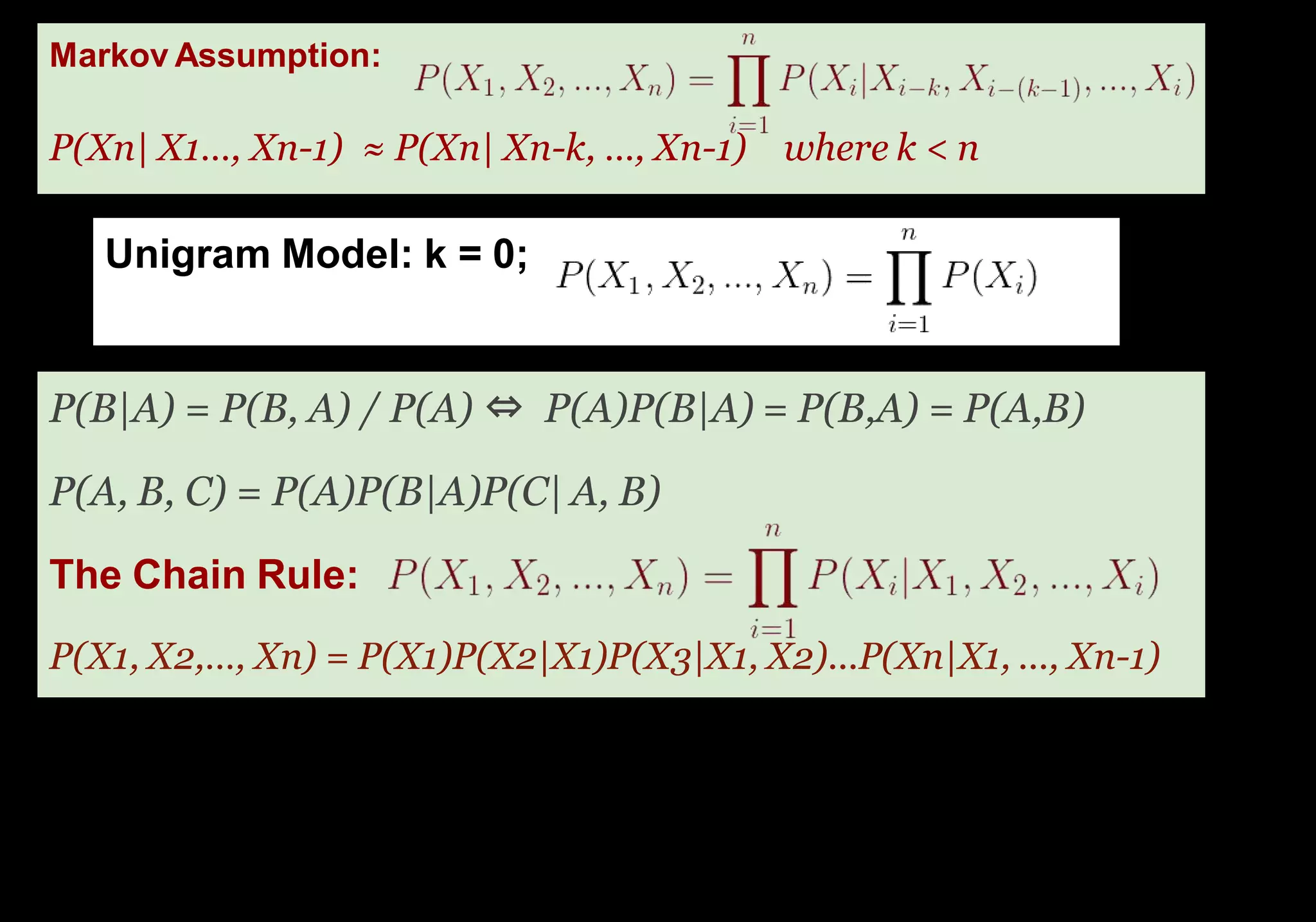 Unigram Model: k = 0;
Problem: even the Web isn’t large enough to enable
good estimates of most phrases.
P(B|A) = P(B, A) / P(A) ⇔ P(A)P(B|A) = P(B,A) = P(A,B)
P(A, B, C) = P(A)P(B|A)P(C| A, B)
The Chain Rule:
Markov Assumption:
P(Xn| X1…, Xn-1) ≈ P(Xn| Xn-k, …, Xn-1) where k < n
P(X1, X2,…, Xn) = P(X1)P(X2|X1)P(X3|X1, X2)...P(Xn|X1, ..., Xn-1)
 