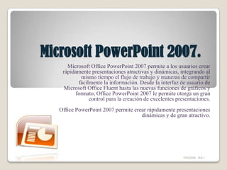Microsoft PowerPoint 2007. Microsoft Office PowerPoint 2007 permite a los usuarios crear rápidamente presentaciones atractivas y dinámicas, integrando al mismo tiempo el flujo de trabajo y maneras de compartir fácilmente la información. Desde la interfaz de usuario de Microsoft Office Fluent hasta las nuevas funciones de gráficos y formato, Office PowerPoint 2007 le permite otorga un gran control para la creación de excelentes presentaciones. Office PowerPoint 2007 permite crear rápidamente presentaciones dinámicas y de gran atractivo. PAGINA  N#1 