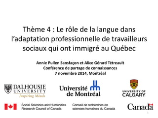 Thème 4 : Le rôle de la langue dans
l’adaptation professionnelle de travailleurs
sociaux qui ont immigré au Québec
Annie Pullen Sansfaçon et Alice Gérard Tétreault
Conférence de partage de connaissances
7 novembre 2014, Montréal
1
 