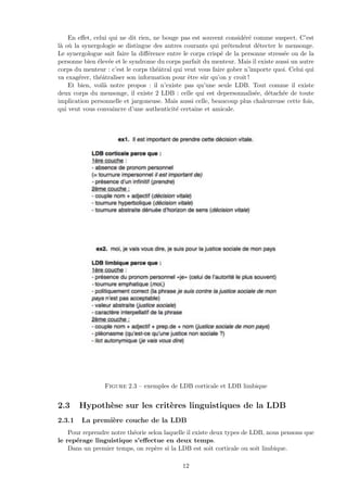 En eﬀet, celui qui ne dit rien, ne bouge pas est souvent consid´er´e comme suspect. C’est
l`a o`u la synergologie se distingue des autres courants qui pr´etendent d´etecter le mensonge.
Le synergologue sait faire la diﬀ´erence entre le corps crisp´e de la personne stress´ee ou de la
personne bien ´elev´ee et le syndrome du corps parfait du menteur. Mais il existe aussi un autre
corps du menteur : c’est le corps th´eˆatral qui veut vous faire gober n’importe quoi. Celui qui
va exag´erer, th´eˆatraliser son information pour ˆetre sˆur qu’on y croit !
Et bien, voil`a notre propos : il n’existe pas qu’une seule LDB. Tout comme il existe
deux corps du mensonge, il existe 2 LDB : celle qui est depersonnalis´ee, d´etach´ee de toute
implication personnelle et jargoneuse. Mais aussi celle, beaucoup plus chaleureuse cette fois,
qui veut vous convaincre d’une authenticit´e certaine et amicale.
Figure 2.3 – exemples de LDB corticale et LDB limbique
2.3 Hypoth`ese sur les crit`eres linguistiques de la LDB
2.3.1 La premi`ere couche de la LDB
Pour reprendre notre th´eorie selon laquelle il existe deux types de LDB, nous pensons que
le rep´erage linguistique s’eﬀectue en deux temps.
Dans un premier temps, on rep`ere si la LDB est soit corticale ou soit limbique.
12
 
