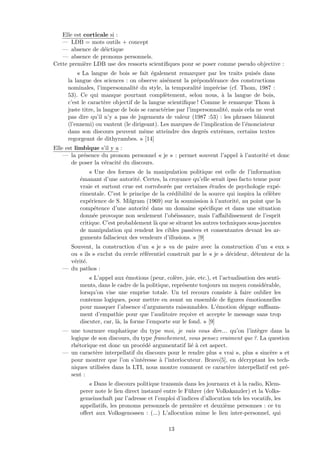 Elle est corticale si :
— LDB = mots outils + concept
— absence de d´eictique
— absence de pronoms personnels.
Cette premi`ere LDB use des ressorts scientiﬁques pour se poser comme pseudo objective :
« La langue de bois se fait ´egalement remarquer par les traits puis´es dans
la langue des sciences : on observe ais´ement la pr´epond´erance des constructions
nominales, l’impersonnalit´e du style, la temporalit´e impr´ecise (cf. Thom, 1987 :
53). Ce qui manque pourtant compl`etement, selon nous, `a la langue de bois,
c’est le caract`ere objectif de la langue scientiﬁque ! Comme le remarque Thom `a
juste titre, la langue de bois se caract´erise par l’impersonnalit´e, mais cela ne veut
pas dire qu’il n’y a pas de jugements de valeur (1987 :53) : les phrases blˆament
(l’ennemi) ou vantent (le dirigeant). Les marques de l’implication de l’´enonciateur
dans son discours peuvent mˆeme atteindre des degr´es extrˆemes, certains textes
regorgeant de dithyrambes. » [14]
Elle est limbique s’il y a :
— la pr´esence du pronom personnel « je » : permet souvent l’appel `a l’autorit´e et donc
de poser la v´eracit´e du discours.
« Une des formes de la manipulation politique est celle de l’information
´emanant d’une autorit´e. Certes, la croyance qu’elle serait ipso facto tenue pour
vraie et surtout crue est corrobor´ee par certaines ´etudes de psychologie exp´e-
rimentale. C’est le principe de la cr´edibilit´e de la source qui inspira la c´el`ebre
exp´erience de S. Milgram (1969) sur la soumission `a l’autorit´e, au point que la
comp´etence d’une autorit´e dans un domaine sp´eciﬁque et dans une situation
donn´ee provoque non seulement l’ob´eissance, mais l’aﬀaiblissement de l’esprit
critique. C’est probablement l`a que se situent les autres techniques sous-jacentes
de manipulation qui rendent les cibles passives et consentantes devant les ar-
guments fallacieux des vendeurs d’illusions. » [9]
Souvent, la construction d’un « je » va de paire avec la construction d’un « eux »
ou « ils » exclut du cercle r´ef´erentiel construit par le « je » d´ecideur, d´etenteur de la
v´erit´e.
— du pathos :
« L’appel aux ´emotions (peur, col`ere, joie, etc.), et l’actualisation des senti-
ments, dans le cadre de la politique, repr´esente toujours un moyen consid´erable,
lorsqu’on vise une emprise totale. Un tel recours consiste `a faire oublier les
contenus logiques, pour mettre en avant un ensemble de ﬁgures ´emotionnelles
pour masquer l’absence d’arguments raisonnables. L’´emotion d´egage suﬃsam-
ment d’empathie pour que l’auditoire re¸coive et accepte le message sans trop
discuter, car, l`a, la forme l’emporte sur le fond. » [9]
— une tournure emphatique du type moi, je vais vous dire... qu’on l’int`egre dans la
logique de son discours, du type franchement, vous pensez vraiment que ?. La question
rh´etorique est donc un proc´ed´e argumentatif li´e `a cet aspect.
— un caract`ere interpellatif du discours pour le rendre plus « vrai », plus « sinc`ere » et
pour montrer que l’on s’int´eresse `a l’interlocuteur. Bravo[5], en d´ecryptant les tech-
niques utilis´ees dans la LTI, nous montre comment ce caract`ere interpellatif est pr´e-
sent :
« Dans le discours politique transmis dans les journaux et `a la radio, Klem-
perer note le lien direct instaur´e entre le F¨uhrer (der Volkskanzler) et la Volks-
gemeinschaft par l’adresse et l’emploi d’indices d’allocution tels les vocatifs, les
appellatifs, les pronoms personnels de premi`ere et deuxi`eme personnes : ce tu
oﬀert aux Volksgenossen : (...) L’allocution mime le lien inter-personnel, qui
13
 