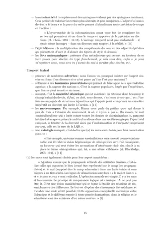 — la substantivit´e : remplacement des syntagmes verbaux par des syntagmes nominaux.
Cela permet de valoriser les termes plus abstraits et plus complexes. L’adjectif « beau »
devient « le beau » et la perte du verbe permet d’abandonner toute pr´ecision de temps
et d’action :
« L’hypertrophie de la substantivation ayant pour but de remplacer les
verbes qui pourraient situer dans le temps et apporter de la pr´ecision au dis-
cours (cf. Thom, 1987 : 17-18). L’ancrage temporel n’est pas souhaitable – il
serait mˆeme incongru – dans un discours sans rapport `a la r´ealit´e. » [14]
— l’´epith´etisme : la multiplication des compl´ements du nom et des adjectifs ´epith`etes
qui permettent d’user et d’abuser des ﬁgures de style ci-dessous,
— les ˆılots autonymiques : pr´esence d’un m´etadiscours qui permet au locuteur de se
faire passer pour sinc`ere, du type franchement, je vais vous dire, enﬁn si je peux
m’exprimer ainsi, vous avez vu j’aurais du mal `a paraˆıtre plus sinc`ere, etc.
L’aspect lexical
— pr´esence de nombreux adverbes : nous l’avons vu, pourquoi insister sur l’aspect sin-
c`ere ou franc d’un discours si ce n’est parce qu’il ne l’est pas vraiment ?
— r´ef´erence `a des tournures proverbiales qui permet de faire appel `a ce que Bakhtine
appelait « la sagesse des nations ». C’est la sagesse populaire, forg´ee par l’exp´erience,
que l’on ne peut remettre en cause,
— souvent, c’est la modalit´e d´eontique qui est valoris´ee : on retrouve donc beaucoup le
champ lexical du devoir, il faut, on doit, nous devons, c’est mon devoir que... etc. Par-
fois accompagn´ee de structures injonctives qui l’appuie pour « imprimer un caract`ere
imp´eratif au discours qui incite `a l’action. » [14]
— les mots-masques. Par exemple, Hazan nous parle du pr´eﬁxe -post qui donne `a
peu de frais « l’illusion du mouvement l`a o`u il n’y’en a pas ». Ou encore, le mot
multiculturalisme qui « lutte contre toutes les formes de discriminarions », paravent
habituel alors que « prˆoner le multiculturalisme dans une soci´et´e rong´ee par l’apartheid
rampant, se f´eliciter de la diversit´e alors que l’uniformisation et l’in´egalit´e progressent
partout, telle est la ruse de la LQR ».
— une axiologie marqu´ee, c’est-`a-dire que (a) les mots sont choisis pour leur connotation
positive :
« Par exemple, un terme comme «assimilation» sera ressenti comme condam-
nable, car il trahit la vision h´eg´emonique de celui qui s’en sert. Par cons´equent,
un locuteur qui veut ´eviter les accusations d’intol´erance choi- sira plutˆot `a sa
place le terme «integration» qui, lui, a une allure «lib´erale» (cf. Blackledge,
2005 :194). » [14]
(b) les mots sont ´egalement choisis pour leur aspect manich´een :
« Ajoutons encore que la propagande v´ehicule des attitudes binaires, c’est-`a-
dire celles qui opposent le bien (cens´e ˆetre repr´esent´e par le camp des propagan-
distes) et le mal (suppos´e ˆetre le camp adversaire) dans une lutte totale et sans
recours `a un tiers exclu. Les lignes de d´emarcation sont ﬁxes : « le moi et l’autre »
et « le nous et eux » sont radicales. L’op´eration mentale est simple. Il y a les amis
et les ennemis. Le principe de comparaison logique est classique : A ne peut pas
ˆetre B. C’est une vision manich´eenne qui se borne `a ´etablir des relations de res-
semblance et des diﬀ´erences. Le but est d’op´erer des classements hi´erarchiques, et
d’´etablir une seule v´erit´e possible. Cette opposition conceptuelle m´ecanique entre
l’identique et le diﬀ´erent renvoie `a toute pens´ee dogmatique, dont la religion et le
scientisme sont des extrˆemes d’un mˆeme continu. » [9]
15
 