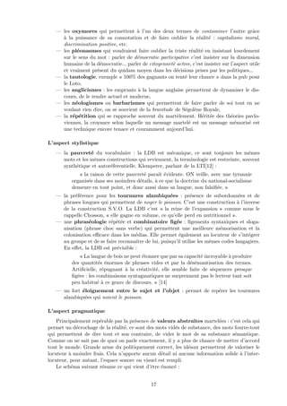 — les oxymores qui permettent `a l’un des deux termes de contaminer l’autre grˆace
`a la puissance de sa connotation et de faire oublier la r´ealit´e : capitalisme moral,
discrimination positive, etc.
— les pl´eonasmes qui voudraient faire oublier la triste r´ealit´e en insistant lourdement
sur le sens du mot : parler de d´emocratie participative c’est insister sur la dimension
humaine de la d´emocratie... parler de citoyennet´e active, c’est insister sur l’aspect utile
et vraiment pr´esent du quidam moyen dans les d´ecisions prises par les politiques...
— la tautologie, exemple « 100% des gagnants on tent´e leur chance » dans la pub pour
le Loto,
— les anglicismes : les emprunts `a la langue anglaise permettent de dynamiser le dis-
cours, de le rendre actuel et moderne,
— les n´eologismes ou barbarismes qui permettent de faire parler de soi tout en ne
voulant rien dire, on se souvient de la bravitude de S´egol`ene Royale,
— la r´ep´etition qui se rapproche souvent du mart`element. H´erit´ee des th´eories pavlo-
viennes, la croyance selon laquelle un message martel´e est un message m´emoris´e est
une technique encore tenace et couramment aujourd’hui.
L’aspect stylistique
— la pauvret´e du vocabulaire : la LDB est m´ecanique, ce sont toujours les mˆemes
mots et les mˆemes constructions qui reviennent, la terminologie est restreinte, souvent
synth´etique et autor´eferentielle. Klemperer, parlant de la LTI[12] :
« la raison de cette pauvret´e paraˆıt ´evidente. ON veille, avec une tyrannie
organis´ee dans ses moindres d´etails, `a ce que la doctrine du national-socialisme
demeure en tout point, et donc aussi dans sa langue, non falsiﬁ´ee. »
— la pr´ef´erence pour les tournures alambiqu´ees : pr´esence de subordonn´ees et de
phrases longues qui permettent de noyer le poisson. C’est une construction `a l’inverse
de la construction S.V.O. La LDB c’est « la reine de l’expansion » comme nous le
rappelle Chosson, « elle gagne en volume, ce qu’elle perd en nutritionnel ».
— une phras´eologie r´ep´et´ee et combinatoire ﬁg´ee : ﬁgements syntaxiques et sloga-
nisation (phrase choc sans verbe) qui permettent une meilleure m´emorisation et la
colonisation eﬃcace dans les m´edias. Elle permet ´egalement au locuteur de s’int´egrer
au groupe et de se faire reconnaˆıtre de lui, puisqu’il utilise les mˆemes codes langagiers.
En eﬀet, la LDB est pr´evisible :
« La langue de bois ne peut ´etonner que par sa capacit´e incroyable `a produire
des quantit´es ´enormes de phrases vides et par la d´es´emantisation des termes.
Artiﬁcielle, r´epugnant `a la cr´eativit´e, elle semble faite de s´equences presque
ﬁg´ees : les combinaisons syntagmatiques ne surprennent pas le lecteur tant soit
peu habitu´e `a ce genre de discours. » [14]
— un fort ´eloignement entre le sujet et l’objet : permet de rep´erer les tournures
alambiqu´ees qui noient le poisson.
L’aspect pragmatique
Principalement rep´erable par la pr´esence de valeurs abstraites martel´ees : c’est cela qui
permet un d´ecrochage de la r´ealit´e, ce sont des mots vid´es de substance, des mots fourre-tout
qui permettent de dire tout et son contraire, de vider le mot de sa substance s´emantique.
Comme on ne sait pas de quoi on parle exactement, il y a plus de chance de mettre d’accord
tout le monde. Grande arme du politiquement correct, les id´eaux permettent de valoriser le
locuteur `a moindre frais. Cela n’apporte aucun d´etail ni aucune information solide `a l’inter-
locuteur, pour autant, l’espace sonore ou visuel est rempli.
Le sch´ema suivant r´esume ce qui vient d’ˆetre ´enonc´e :
17
 