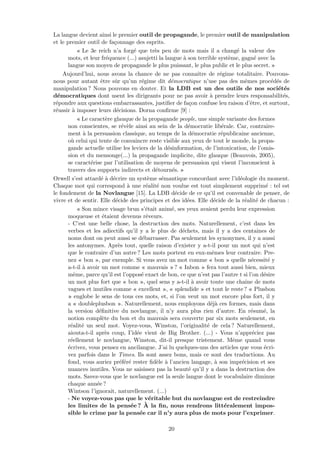 La langue devient ainsi le premier outil de propagande, le premier outil de manipulation
et le premier outil de fa¸connage des esprits.
« Le 3e reich n’a forg´e que tr`es peu de mots mais il a chang´e la valeur des
mots, et leur fr´equence (...) asujetti la langue `a son terrible syst`eme, gagn´e avec la
langue son moyen de propagande le plus puissant, le plus public et le plus secret. »
Aujourd’hui, nous avons la chance de ne pas connaˆıtre de r´egime totalitaire. Pouvons-
nous pour autant ˆetre sˆur qu’un r´egime dit d´emocratique n’use pas des mˆemes proc´ed´es de
manipulation ? Nous pouvons en douter. Et la LDB est un des outils de nos soci´et´es
d´emocratiques dont usent les dirigeants pour ne pas avoir `a prendre leurs responsabilit´es,
r´epondre aux questions embarrassantes, justiﬁer de fa¸con confuse leu raison d’ˆetre, et surtout,
r´eussir `a imposer leurs d´ecisions. Dorna conﬁrme [9] :
« Le caract`ere glauque de la propagande people, une simple variante des formes
non conscientes, se r´ev`ele ainsi au sein de la d´emocratie lib´erale. Car, contraire-
ment `a la persuasion classique, au temps de la d´emocratie r´epublicaine ancienne,
o`u celui qui tente de convaincre reste visible aux yeux de tout le monde, la propa-
gande actuelle utilise les leviers de la d´esinformation, de l’intoxication, de l’omis-
sion et du mensonge(...) la propagande implicite, dite glauque (Beauvois, 2005),
se caract´erise par l’utilisation de moyens de persuasion qui visent l’inconscient `a
travers des supports indirects et d´etourn´es. »
Orwell s’est attard´e `a d´ecrire un syst`eme s´emantique concordant avec l’id´eologie du moment.
Chaque mot qui correspond `a une r´ealit´e non voulue est tout simplement supprim´e : tel est
le fondement de la Novlangue [15]. La LDB d´ecide de ce qu’il est convenable de penser, de
vivre et de sentir. Elle d´ecide des principes et des id´ees. Elle d´ecide de la r´ealit´e de chacun :
« Son mince visage brun s’´etait anim´e, ses yeux avaient perdu leur expression
moqueuse et ´etaient devenus rˆeveurs.
- C’est une belle chose, la destruction des mots. Naturellement, c’est dans les
verbes et les adiectifs qu’il y a le plus de d´echets, mais il y a des centaines de
noms dont on peut aussi se d´ebarrasser. Pas seulement les synonymes, il y a aussi
les antonymes. Apr`es tout, quelle raison d’exister y a-t-il pour un mot qui n’est
que le contraire d’un autre ? Les mots portent en eux-mˆemes leur contraire. Pre-
nez « bon », par exemple. Si vous avez un mot comme « bon » quelle n´ecessit´e y
a-t-il `a avoir un mot comme « mauvais » ? « Inbon » fera tout aussi bien, mieux
mˆeme, parce qu’il est l’oppos´e exact de bon, ce que n’est pas l’autre t si l’on d´esire
un mot plus fort que « bon », quel sens y a-t-il `a avoir toute une chaˆıne de mots
vagues et inutiles comme « excellent », « splendide » et tout le reste ? « Plusbon
» englobe le sens de tous ces mots, et, si l’on veut un mot encore plus fort, il y
a « doubleplusbon ». Naturellement, nous employons d´ej`a ces formes, mais dans
la version d´eﬁnitive du novlangue, il n’y aura plus rien d’autre. En r´esum´e, la
notion compl`ete du bon et du mauvais sera couverte par six mots seulement, en
r´ealit´e un seul mot. Voyez-vous, Winston, l’originalit´e de cela ? Naturellement,
aiouta-t-il apr`es coup, I’id´ee vient de Big Brother. (...) - Vous n’appr´eciez pas
r´eellement le novlangue, Winston, dit-il presque tristement. Mˆeme quand vous
´ecrivez, vous pensez en ancilangue. J’ai lu quelques-uns des articles que vous ´ecri-
vez parfois dans le Times. Ils sont assez bons, mais ce sont des traductions. Au
fond, vous auriez pr´ef´er´e rester ﬁd`ele `a l’ancien langage, `a son impr´ecision et ses
nuances inutiles. Vous ne saisissez pas la beaut´e qu’il y a dans la destruction des
mots. Savez-vous que le novlangue est la seule langue dont le vocabulaire diminue
chaque ann´ee ?
Wintson l’ignorait, naturellement. (...)
- Ne voyez-vous pas que le v´eritable but du novlangue est de restreindre
les limites de la pens´ee ? `A la ﬁn, nous rendrons litt´eralement impos-
sible le crime par la pens´ee car il n’y aura plus de mots pour l’exprimer.
20
 