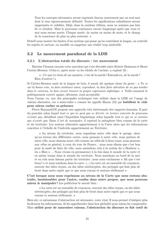 Tous les concepts n´ecessaires seront exprim´es chacun exactement par un seul mot
dont le sens rigoureusement d´elimit´e. Toutes les signiﬁcations subsidiaires seront
supprim´ees et oubli´ees. D´ej`a, dans la onzi`eme ´edition, nous ne sommes pas loin
de ce r´esultat. Mais le processus continuera encore longtemps apr`es que vous et
moi nous serons morts. Chaque ann´ee, de moins en moins de mots, et le champ
de la conscience de plus en plus restreint. »
Orwell nous montre les limites d’un syst`eme qui pense qu’en contrˆolant la langue, on contrˆole
les esprits et surtout, on modiﬁe ou supprime une r´ealit´e trop mis´erable.
3.2 Le mouvement paradoxal de la LDB
3.2.1 L’abstraction totale du discours : 1er mouvement
Martine Chosson raconte cette anecdote qui s’est d´eroul´ee entre Robert Doisneau et Henri
Cartier-Bresson. Celui-ci, apr`es avoir vu les clich´es de l’artiste, a explos´e [8] :
« - Ce que tu viens de me montrer, c’est de la merde ! Entends-tu, de la merde !
Rien d’autres ! »
Si Cartier-Bresson usait de la langue de bois, il aurait dit quelque chose du genre : « Tu es
sur la bonne voie, tu dois continuer ainsi, cependant, tu dois faire attention de ne pas tomber
dans le convenu, tu dois encore trouver ta propre expression stylistique. » Voil`a comment le
politiquement correct apaise, d´etourne, rend acceptable.
Nous l’avons vu, une des principales techniques tr`es utilis´ee dans la LDB est l’usage de
valeurs abstraites, ces « mots-vides » comme les appelle Hazan [10] qui habillent le vide
pour mieux cacher sa pr´esence.
Pierre Raynaud[19] propose une approche tr`es int´eressante des rapports humains. Il part
du postulat selon lequel tout ce qui ne peut pas se d´ecrire en termes concrets de processus
n’existe pas, d´etaillant ainsi l’hypoth`ese linguistique selon laquelle tout ce qui ne se nomme
pas n’existe pas. Dans L’art de manipuler, il reprend la m´etaphore bien connue de la carte
et du territoire. Les notions abstraites appartiennent `a la Carte alors que les informations
concr`etes `a l’´echelle de l’individu appartiennent au Territoire.
« Au niveau du territoire, nous regardons notre v´elo dans le garage, alors
qu’au niveau des diﬀ´erentes cartes, nous pensons `a notre v´elo, nous parlons de
notre v´elo, nous classons notre v´elo comme un v´ehicule `a deux roues, nous pensons
aux v´elos en g´en´eral, `a ceux du tour de France... nous nous disons que c’est bon
pour la sant´e de faire du v´elo, nous assimilons cela `a la notion du « Bonheur »,
du « Bien » ... Nous vivons en permanence `a la fois dans le monde de la carte et
en mˆeme temps dans le monde du territoire. Nous marchons au bord de la mer
et en cela nous faisons partie du territoire ; nous nous exclamons « Ah que c’est
beau ! » et nous tombons dans la carte. (...) la carte est un ensemble de croyances,
souvent des id´ees re¸cues, ou des id´ees st´er´eotyp´ees, des pr´ejug´es qui font plus de
bruit dans notre esprit que ce que nous voyons et sentons r´eellement »
C’est lorsque nous nous exprimons au niveau de la Carte que nous restons abs-
traits, insaisissables pour l’autre, confus dans notre propos, que nous pouvons
mieux le manipuler ! Les politiciens le savent bien :
« La carte est un ensemble de croyances, souvent des id´ees re¸cues, ou des id´ees
st´er´eotyp´ees, des pr´ejug´es qui font plus de bruit dans notre esprit que ce que nous
voyons et sentons r´eellement. »
Bien sˆur, ce m´ecanisme d’abstraction est n´ecessaire, voire vital. Il nous permet d’int´egrer plus
facilement les informations, de les appr´ehender dans leur globalit´e pour mieux les comprendre.
Mais utilis´e pour de mauvaises raisons, l’abstraction du discours se fait outil de
21
 