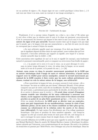 est un syst`eme de signes ». Et, chaque signe est une « entit´e psychique `a deux faces (...) il
unit non une chose `a un nom, mais un concept et une image acoustique ».
Figure 3.3 – l’arbitrarit´e du signe
Finalement, il n’y a aucune raison d’appeler un « chat », un « chat » ! De mˆeme que
le mot chien n’aboie pas, la relation entre le mot et la chose est purement conventionnelle.
C’est la communaut´e des hommes qui impose le lien entre le mot (ou le son) et la chose : la
nature du signe n’est pas naturelle. Saussure montre donc que la langue n’est pas r´egit
par le monde, que « la langue n’est pas une nomenclature », une liste de mots (ou de sons)
ne correspond pas `a autant d’objets du monde.
« Le mot arbitraire appelle aussi une remarque. Il ne doit pas donner l’id´ee
que le signiﬁant d´epend du libre choix du sujet parlant ; nous voulons dire qu’il est
immotiv´e, c’est-`a-dire arbitraire par rapport au signiﬁ´e, avec lequel il ‘a aucune
attache naturelle dans la r´ealit´e. » [16]
Cette association entre signiﬁant (le mot ou le son) et signiﬁ´e (le concept), sans fondement
naturel et purement conventionnelle, peut se comparer au recto-verso d’une feuille de papier :
« (...) la pens´ee est le recto et le son le verso ; on ne peut d´ecouper le recto
sans en mˆeme temps d´ecouper le verso ; de mˆeme dans la langue, on ne saurait
isoler ni le son de la pens´ee, ni la pens´ee du son (...) » [16]
Autant, nous avons vu dans le premier mouvement paradoxal de la LDB que
sa nature intrins`eque ´etait l’usage de mots et valeurs abstraites, n’ayant aucun
rapport avec la r´ealit´e pour mieux manipuler, autant le second mouvement pa-
radoxal de la LDB consiste `a faire croire que les mots collent pr´ecis´ement aux
choses, reniant en cela la valeur mˆeme de la langue, son arbitrarit´e.
« Pour caract´eriser la langue de bois, on avance souvent le trait suivant : elle a
lieu lorsque ”les mots ne collent pas aux choses” (Slawomir Mrozek). Cette phrase
comporte une part de v´erit´e, mais elle est insuﬃsante. En eﬀet, le langage humain,
d`es qu’il existe, a pr´ecis´ement pour particularit´e de d´ecoller, de d´ecrocher du r´eel,
de se mettre `a distance pour le recr´eer (...) Il serait donc erron´e d’imaginer
comme rem`ede une situation o`u les mots colleraient `a nouveau aux
choses, ou de supposer un ´etat premier o`u les mots et les choses seraient
proches au point de ne plus faire quasiment qu’un (...) Du reste, bien loin
d’ˆetre un simple d´ecollement, la LDB peut se d´ecrire tout au contraire,
pour une part importante de ses manifestations, comme la vis´ee d’une
adh´esion pleine, o`u les mots et les choses semblent ne faire plus qu’un,
comme un rabattement de la relation entre les morts et les choses
(axe r´ef´erentiel). Il s’agit moins d’un d´ecollement que d’un collage quasiment
herm´etique. Cela peut se produire de deux mani`eres oppos´ees : soit lorsqu’on
suppose un r´eel qui n’aurait plus besoin de mots pour ˆetre dit, soit lorsqu’on se
met `a envisager les mots comme ´etant de simple choses, `a les r´eiﬁer. » [21]
Cette nouvelle d´eﬁnition de la LDB ne peut que nous rappeler la notion de mythe d´evelopp´e
par Roland Barthes[4]. Dans les ann´ees 50, Roland Barthes s’amuse `a d´ecortiquer les ph´eno-
m`enes culturels qui l’entourent, ceux symptomatiques de son ´epoque. Du catch, `a la tradition
du steak-frites en passant par l’Abb´e Pierre, rien n’´echappe aux yeux du s´emiologue. Dans les
23
 