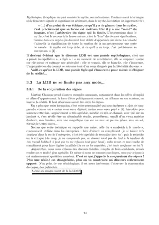 Mythologies, il explique en quoi consiste le mythe, son m´ecanisme. Contrairement `a la langue
o`u le lien entre signiﬁ´e et signiﬁant est arbitraire, dans le mythe, la relation est hypermotiv´ee :
« (...) d’un point de vue ´ethique, ce qu’il y a de gˆenant dans le mythe,
c’est pr´ecis´ement que sa forme est motiv´ee. Car il y a une ”sant´e” du
langage, c’est l’arbitraire du signe qui la fonde. L’´ecoeurement dans le
mythe, c’est le recours `a la fausse nature, c’est le ”luxe” des formes signiﬁcatives,
comme dans ces objets qui d´ecorent leur utilit´e d’apparence naturelle. La volont´e
d’alourdir la signiﬁcation de toute la caution de la nature,provoque une sorte
de naus´ee : le mythe est trop riche, et ce qu’il a en trop, c’est pr´ecis´ement sa
motivation. » [4]
Il devient ´evident que le discours LDB est une parole mythologique, c’est une
« parole interpellative », « ﬁg´ee » : « au moment de m’atteindre, elle se suspend, tourne
sur elle-mˆeme et rattrape une g´en´eralit´e : elle se transit, elle se blanchit, elle s’innocente.
L’appropriation du concept se retrouve tout d’un coup ´eloign´ee par la litt´eralit´e du sens. »
Voil`a ce qu’est la LDB, une parole ﬁg´ee qui s’innocente pour mieux m’´eloigner
de la r´ealit´e...
3.3 La LDB ne se limite pas aux mots...
3.3.1 De la conjuration des signes
Martine Chosson prend d’autres exemples amusants, notamment dans les oﬀres d’emploi
et oﬀres d’appartement. A force d’ˆetre politiquement correct, on d´eforme en son extrˆeme, on
inverse la r´ealit´e. Il faut d´esormais savoir lire entre les lignes.
Un « plus que votre formation, c’est votre personnalit´e qui nous int´eresse », doit se com-
prendre comme un « moins vous serez dipˆom´e, moins vous serez pay´e » [8]. Anecdote per-
sonnelle cette fois, l’appartement « tr`es agr´eable, meubl´e, en rez-de-chauss´e, avec vue sur un
jardinet », s’est r´ev´el´e ˆetre un abominable studio, poussi´ereux, rempli d’un vieux matelas
douteux, sans lumi`ere, avec une magniﬁque vue sur un mur de pierres grises, avec au sol,
80cm2 de terres noires...
Notons que cette technique en rappelle une autre, celle du « sandwich `a la merde »,
couramment utilis´ee dans les entreprises : faire d’abord un compliment (je te trouve tr`es
impliqu´e dans la vie de l’entreprise, c’est tr`es agr´eable de travailler avec toi), puis le reproche
ou la critique (du coup, je ne comprends pas, ce dossier n’est pas du tout `a la hauteur de
ton travail habituel, il faut que tu me refasses tout pour lundi), enﬁn remettre une couche de
compliment pour faire dig´erer la pillule (tu en as les capacit´es, j’ai toute conﬁance en toi !)
Aujourd’hui, nous nous cr´eeons des discours falsiﬁ´es, remplis de faux-semblants, cens´es
rendre notre r´ealit´e plus agr´eable. Et mˆeme si nous ne sommes pas dupes, nous participons `a
cet environnement quotidien naus´eeux. C’est ce que j’appelle la conjuration des signes !
Plus une r´ealit´e est d´esagr´eable, plus on va construire un discours strictement
oppos´e. D’un point de vue s´emiologique, il est assez int´eressant d’observer la construction
des logos, des publicit´es.
Mˆeme les images usent de la la LDB !
24
 