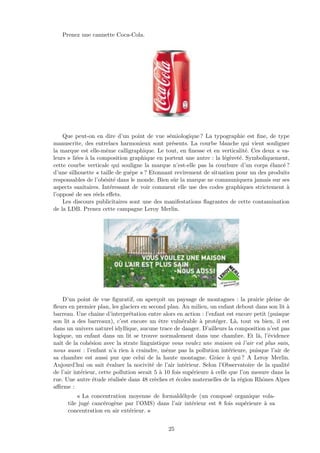 Prenez une cannette Coca-Cola.
Que peut-on en dire d’un point de vue s´emiologique ? La typographie est ﬁne, de type
manuscrite, des entrelacs harmonieux sont pr´esents. La courbe blanche qui vient souligner
la marque est elle-mˆeme calligraphique. Le tout, en ﬁnesse et en verticalit´e. Ces deux « va-
leurs » li´ees `a la composition graphique en portent une autre : la l´eg`eret´e. Symboliquement,
cette courbe verticale qui souligne la marque n’est-elle pas la courbure d’un corps ´elanc´e ?
d’une silhouette « taille de guˆepe » ? Etonnant revirement de situation pour un des produits
responsables de l’ob´esit´e dans le monde. Bien sˆur la marque ne communiquera jamais sur ses
aspects sanitaires. Int´eressant de voir comment elle use des codes graphiques strictement `a
l’oppos´e de ses r´eels eﬀets.
Les discours publicitaires sont une des manifestations ﬂagrantes de cette contamination
de la LDB. Prenez cette campagne Leroy Merlin.
D’un point de vue ﬁguratif, on aper¸coit un paysage de montagnes : la prairie pleine de
ﬂeurs en premier plan, les glaciers en second plan. Au milieu, un enfant debout dans son lit `a
barreau. Une chaˆıne d’interpr´etation entre alors en action : l’enfant est encore petit (puisque
son lit a des barreaux), c’est encore un ˆetre vuln´erable `a prot´eger. L`a, tout va bien, il est
dans un univers naturel idyllique, aucune trace de danger. D’ailleurs la composition n’est pas
logique, un enfant dans un lit se trouve normalement dans une chambre. Et l`a, l’´evidence
naˆıt de la coh´esion avec la strate linguistique vous voulez une maison o`u l’air est plus sain,
nous aussi : l’enfant n’a rien `a craindre, mˆeme pas la pollution int´erieure, puisque l’air de
sa chambre est aussi pur que celui de la haute montagne. Grˆace `a qui ? A Leroy Merlin.
Aujourd’hui on sait ´evaluer la nocivit´e de l’air int´erieur. Selon l’Observatoire de la qualit´e
de l’air int´erieur, cette pollution serait 5 `a 10 fois sup´erieure `a celle que l’on mesure dans la
rue. Une autre ´etude r´ealis´ee dans 48 cr`eches et ´ecoles maternelles de la r´egion Rhˆones Alpes
aﬃrme :
« La concentration moyenne de formald´ehyde (un compos´e organique vola-
tile jug´e canc´erog`ene par l’OMS) dans l’air int´erieur est 8 fois sup´erieure `a sa
concentration en air ext´erieur. »
25
 