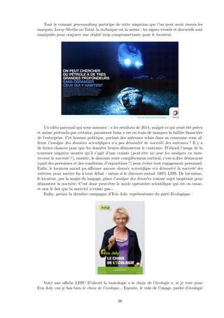 Tout le courant greenwashing participe de cette suspicion que l’on peut avoir envers les
marques. Leroy-Merlin ou Total, la technique est la mˆeme : les signes visuels et discursifs sont
manipul´es pour conjurer une r´ealit´e trop compromettante pour le locuteur.
Un edito patronal qui vous annonce : « les r´esultats de 2014, malgr´e ce qui avait ´et´e pr´evu
et mˆeme pr´etendu par certains, paraissent bons » est en train de masquer la faillite ﬁnanci`ere
de l’entreprise. Cet homme politique, parlant des antennes relais dans sa commune vous af-
ﬁrme l’analyse des donn´ees scientiﬁques n’a pas d´emontr´e de nocivit´e des antennes ? Il y a
de fortes chances pour que les donn´ees brutes d´emontrent le contraire. D’abord l’usage de la
tournure n´egative montre qu’il s’agit d’une crainte (peut-ˆetre un jour les analyses en mon-
treront la nocivit´e ?), ensuite, le discours reste compl`etement cortical, c’est-`a-dire d´esincarn´e
(quid des personnes et des conditions d’expositions ?) pour ´eviter tout engagement personnel.
Enﬁn, le locuteur aurait pu aﬃrmer aucune donn´ee scientiﬁque n’a d´emontr´e la nocivit´e des
antenne pour mettre ﬁn `a tout d´ebat - mˆeme si le discours restait 100% LDB. De lui-mˆeme,
le locuteur, par la magie du langage, place l’analyse des donn´ees comme sujet inop´erant pour
d´emontrer la nocivit´e. C’est donc peut-ˆetre le mode op´eratoire scientiﬁque qui est en cause,
et non le fait que la nocivit´e n’existe pas...
Enﬁn, prenez la derni`ere campagne d’Eva Joly, repr´esentante du parti Ecologique :
Voici une aﬃche LDB ! D’abord la tautologie « le choix de l’´ecologie », si je vote pour
Eva Joly, oui je fais bien le choix de l’´ecologie... Ensuite, le vide de l’image, parler d’´ecologie
26
 