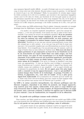 sans marqueur ﬁguratif semble diﬃcile : on parle d’´ecologie mais on ne la montre pas. Du
coup, le terme reste tout `a fait abstrait. On peut mˆeme se poser la question : le vide ﬁguratif
ne renvoi-t-il pas `a un vide id´eologique ? Enﬁn, la non-maˆıtrise de certains signes comme
les ´etoiles au-dessus de la tˆete de la candidate, qui renvoient `a des expressions langagi`eres
comme avoir la tˆete dans les ´etoiles, pas forc´ement de tr`es bon goˆut quand on sait qu’un
des principaux reproches fait aux Verts est d’ˆetre trop utopiques ! En cela, ici les signes ne
sont pas conjur´es, ils sont forc´es ! Les ´etoiles sont ´egalement connot´ees n´egativement : dans
l’univers de la BD, lorsqu’un personnage a des ´etoiles au-dessus de la tˆete, c’est qu’il est
sonn´e...
Il existe mˆeme une LDB architecturale. Pour le plaisir, j’aimerais reprendre cet exemple
d´evelopp´e dans les Mythologies, lorsque Roland Barthes nous parle d’une maison basque :
« Le mythe a un caract`ere imp´eratif, interpellatoire : parti d’un concept his-
torique (...) c’est moi qu’il cherche, il est tourn´e vers moi, je subis sa force inten-
tionnelle, il me somme de recevoir son ambiguit´e expansive. Si je me prom`ene
par exemple dans le pays basque espagnol, je puis sans doute consta-
ter entre les maisons une unit´e architecturale, un style commun, qui
m’engage `a reconnaˆıtre Ia maison basque comme un produit ethnique
d´etermin´e. Toutefois je ne me sens pas concern´e personnellement ni pour ainsi
dire attaqu´e par ce style unitaire : je ne vois que trop qu’il ´etait l`a avant moi,
sans moi ; c’est un produit complexe qui a ses d´eterminations au niveau d’une tr`es
large histoire : il ne m’appelle pas, il ne me provoque pas `a le nommer, sauf si je
songe `a l’ins´erer dans un vaste tableau de l’habitat rural. Mais si je suis dans la
r´egion parisienne et que j’aper¸coive au bout de la rue Gambetta ou de
la rue Jean-Jaur`es un coquet chalet blanc aux tuiles rouges, aux boi-
series brunes, aux pans de toit asym´etriques et `a la fa¸cade largement
clayonn´ee, il me semble recevoir une invitation imp´erieuse, personnelle,
`a nommer cet objet comme un chalet basque : bien plus, `a y voir l’es-
sence mˆeme de la basquit´e. C’est qu’ici, le concept se manifeste `a moi dans
toute son appropriation : il vient me chercher pour m’obliger `a reconnaˆıtre le
corps d’intentions qui l’a motiv´e, dispos´e l`a comme le signal d’une histoire indi-
viduelle, comme une conﬁdence et une complicit´e : c’est un appel v´eritable que
m’adressent les propri´etaires du chalet. Et cet appel, pour ˆetre plus imp´e-
ratif, a consenti `a tous les appauvrissements : tout ce qui justiﬁait la
maison basque dans l’ordre de la technologie : la grange, I’escalier ex-
t´erieur, le pigeonnier, etc., tout cela est tomb´e : il n’y a plus qu’un
signal bref, indiscutable. Et la nomination est si franche qu’il me semble que
ce chalet vient d’ˆetre cr´e´e sur-le-champ, pour moi, comme un objet magique surgi
dans mon pr´esent sans aucune trace de I’histoire qui l’a produit. » [4]
La LDB a le mˆeme caract`ere interpellatoire. Les discours politiques sont des
discours magiques, r´epondant `a nos d´esirs du moment, une langue appauvrie,
trop motiv´ee pour ˆetre sinc`ere, indiscutable. C’est aussi ce corps th´eˆatral que
nous retrouvons dans le CDB, un corps exag´er´e, de l’hyperarticulation, un corps
qui jouent, sans y parvenir vraiment, `a ´emettre les signaux que le discours LDB
ne peut contenir : ceux de l’authenticit´e, de l’empathie et de la r´eﬂexivit´e.
3.3.2 La parole acte politique comme seule solution
Pour conclure, une l´eg`ere apart´e sur ce que pourrait ˆetre une soci´et´e sans LDB ni CDB,
sur ce que pourrait ˆetre une t´el´evision sans bouﬀons pour sans cesse rejouer les mˆemes sc`enes.
Car la vrai parole est une parole ancr´ee et politique, saine et arbitraire :
« La parole vivante est une op´eration consistant `a mettre en rapport les mots
employ´es et les choses dont on parle. Certes, ils ne colleront jamais exactement
27
 