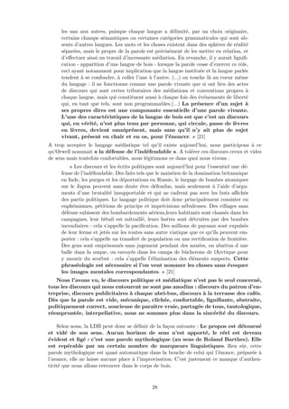 les uns aux autres, puisque chaque langue a d´elimit´e, par un choix originaire,
certains champs s´emantiques ou certaines cat´egories grammaticales qui sont ab-
sents d’autres langues. Les mots et les choses existent dans des sph`eres de r´ealit´e
s´epar´ees, mais le propre de la parole est pr´ecis´ement de les mettre en relation, et
d’eﬀectuer ainsi un travail d’incessante m´ediation. En revanche, il y aurait ligniﬁ-
cation - apparition d’une langue de bois - lorsque la parole cesse d’exercer ce rˆole,
ceci ayant notamment pour implication que la langue institu´ee et la langue parl´ee
tendent `a se confondre, `a coller l’une `a l’autre. (...) on touche l`a au coeur mˆeme
du langage : il ne fonctionne comme une parole vivante que si ont lieu des actes
de discours qui sont certes tributaires des m´ediations et conventions propres `a
chaque langue, mais qui constituent aussi `a chaque fois des ´ev´enements de libert´e
qui, en tant que tels, sont non programmables.(...) La pr´esence d’un sujet `a
ses propres dires est une composante essentielle d’une parole vivante.
L’une des caract´eristiques de la langue de bois est que c’est un discours
qui, en v´erit´e, n’est plus tenu par personne, qui circule, passe de l`evres
en l`evres, devient omnipr´esent, mais sans qu’il n’y ait plus de sujet
vivant, pr´esent en chair et en os, pour l’´enoncer. » [21]
A trop accepter le langage m´ediatique tel qu’il existe aujourd’hui, nous participons `a ce
qu’Orwell nommait « la d´efense de l’ind´efendable ». A tol´erer ces discours creux et vides
de sens mais toutefois confortables, nous l´egitimons ce dans quoi nous vivons :
« Les discours et les ´ecrits politiques sont aujourd’hui pour l’essentiel une d´e-
fense de l’ind´efendable. Des faits tels que le maintien de la domination britannique
en Inde, les purges et les d´eportations en Russie, le largage de bombes atomiques
sur le Japon peuvent sans doute ˆetre d´efendus, mais seulement `a l’aide d’argu-
ments d’une brutalit´e insupportable et qui ne cadrent pas avec les buts aﬃch´es
des partis politiques. Le langage politique doit donc principalement consister en
euph´emismes, p´etitions de principe et impr´ecisions n´ebuleuses. Des villages sans
d´efense subissent des bombardements a´eriens,leurs habitants sont chass´es dans les
campagnes, leur b´etail est mitraill´e, leurs huttes sont d´etruites par des bombes
incendiaires : cela s’appelle la paciﬁcation. Des millions de paysans sont expuls´es
de leur ferme et jet´es sur les routes sans autre viatique que ce qu’ils peuvent em-
porter : cela s’appelle un transfert de population ou une rectiﬁcation de fronti`ere.
Des gens sont emprisonn´es sans jugement pendant des ann´ees, ou abattus d une
balle dans la nuque, ou envoy´es dans les camps de bˆucherons de lArctique pour
y mourir du scorbut : cela s’appelle l’´elimination des ´el´ements suspects. Cette
phras´eologie est n´ecessaire si l’on veut nommer les choses sans ´evoquer
les images mentales correspondantes. » [21]
Nous l’avons vu, le discours politique et m´ediatique n’est pas le seul concern´e,
tous les discours qui nous entourent ne sont pas anodins : discours du patron d’en-
treprise, discours publicitaires `a chaque abri-bus, discours `a la terrasse des caf´es.
D`es que la parole est vide, m´ecanique, clich´ee, confortable, ligniﬁante, abstraite,
politiquement correct, soucieuse de paraˆıtre vraie, partag´ee de tous, tautologique,
r´eemprunt´ee, interpellative, nous ne sommes plus dans la sinc´erit´e du discours.
Selon nous, la LDB peut donc se d´eﬁnir de la fa¸con suivante : Le propos est d´etourn´e
et vid´e de son sens. Aucun horizon de sens n’est apport´e, le r´eel est devenu
´evident et ﬁg´e : c’est une parole mythologique (au sens de Roland Barthes). Elle
est rep´erable par un certain nombre de marqueurs linguistiques. ßien sˆur, cette
parole mythologique est quasi automatique dans la bouche de celui qui l’´enonce, pr´epar´ee `a
l’avance, elle ne laisse aucune place `a l’improvisation. C’est justement ce manque d’authen-
ticit´e que nous allons retrouver dans le corps de bois.
28
 