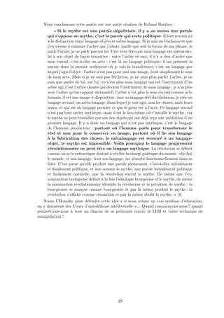 Nous concluerons cette partie sur une autre citation de Roland Barthes :
« Si le mythe est une parole d´epolitis´ee, il y a au moins une parole
qui s’oppose au mythe, c’est la parole qui reste politique. Il faut revenir ici
`a la distinction entre langage-objets et m´eta-langage. Si je suis un bˆucheron et que
j’en vienne `a nommer l’arbre que j’abats, quelle que soit la forme de ma phrase, je
parle l’arbre, je ne parle pas sur lui. Ceci veut dire que mon langage est op´eratoire,
li´e `a son objet de fa¸con transitive : entre l’arbre et moi, il n’y a rien d’autre que
mon travail, c’est-`a-dire un acte : c’est l`a un langage politique ; il me pr´esente la
nature dans la mesure seulement o`u je vais la transformer, c’est un langage par
lequel j’agis l’objet : l’arbre n’est pas pour moi une image, il est simplement le sens
de mon acte. Mais si je ne suis pas bˆucheron, je ne puis plus parler l’arbre, je ne
puis que parler de lui, sur lui ; ce n’est plus mon langage qui est l’instrument d’un
arbre agi, c’est l’arbre chant´e qui devient l’instrument de mon langage ; je n’ai plus
avec l’arbre qu’un rapport intransitif ; l’arbre n’est plus le sens du r´eel comme acte
humain, il est une image-`a-disposition : face au langage r´eel du bˆucheron, je cr´ee un
langage second, un m´eta-langage, dans lequel je vais agir, non les choses, mais leurs
noms, et qui est au langage premier ce que le geste est `a l’acte. Ce langage second
n’est pas tout entier mythique, mais il est le lieu mˆeme o`u s’installe le mythe ; car
le mythe ne peut travailler que sur des objets qui ont d´ej`a re¸cu une m´ediation d’un
premier langage. Il y a donc un langage qui n’est pas mythique, c’est le langage
de l’homme producteur : partout o`u l’homme parle pour transformer le
r´eel et non pour le conserver en image, partout o`u il lie son langage
`a la fabrication des choses, le m´etalangage est renvoy´e `a un langage-
objet, le mythe est impossible. Voil`a pourquoi le langage proprement
r´evolutionnaire ne peut ˆetre un langage mythique. La r´evolution se d´eﬁnit
comme un acte cathartique destin´e `a r´ev´eler la charge politique du monde : elle fait
le monde, et son langage, tout son langage, est absorb´e fonctionnellement dans ce
faire. C’est parce qu’elle produit une parole pleinement, c’est-`a-dire initialement
et ﬁnalement politique, et non comme le mythe, une parole initialement politique
et ﬁnalement naturelle, que la r´evolution exclut le mythe. De mˆeme que l’ex-
nomination bourgeoise d´eﬁnit `a la fois l’id´eologie bourgeoise et le mythe, de mˆeme
la nomination r´evolutionnaire identiﬁe la r´evolution et la privation de mythe : la
bourgeoisie se masque comme bourgeoisie et par l`a mˆeme produit le mythe ; la
r´evolution s’aﬃche comme r´evolution et par l`a mˆeme abolit le mythe. » [4]
Noam CHomsky aime d´efendre cette id´ee « si nous avions un vrai syst`eme d’´education,
on y donnerait des Cours d’autod´efense intellectuelle »... Quand commen¸cons-nous ? quand
permettrons-nous `a tout un chacun de se pr´emunir contre la LDB et toute technique de
manipulation ?
29
 