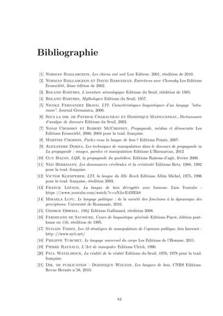 Bibliographie
[1] Norman Baillargeon, Les chiens ont soit Lux Editeur, 2001, r´eedition de 2010.
[2] Norman Baillargeon et David Barsamian, Entretiens avec Chomsky Les Editions
Ecosoci´et´e, 2`eme ´edition de 2002.
[3] Roland Barthes, L’aventure s´emiologique Editions du Seuil, r´e´edition de 1985.
[4] Roland Barthes, Mythologies Editions du Seuil, 1957.
[5] Nicole Fernandez Bravo, LTI. Caract´eristiques linguistiques d’un langage ”inhu-
main”. Journal Germanica, 2000.
[6] Sous la dir. de Patrick Charaudeau et Dominique Maingueneau, Dictionnaire
d’analyse de discours Editions du Seuil, 2002.
[7] Noam Chomsky et Robert McChesney, Propagande, m´edias et d´emocratie Les
Editions Ecosoci´et´e, 2000, 2004 pour la trad. fran¸caise.
[8] Martine Chosson, Parlez-vous la langue de bois ? Editions Points, 2007.
[9] Alexandre Dorna, Les techniques de manipulation dans le discours de propagande in
La propagande : images, paroles et manipulation Editions L’Harmattan, 2012
[10] Guy Hazan, LQR, la propagande du quotidien. Editions Raisons d’agir, f´evrier 2006.
[11] Ned Herrmann, Les dominances c´er´ebrales et la cr´eativit´e Editions Retz, 1988, 1992
pour la trad. fran¸caise.
[12] Victor Klemperer, LTI, la langue du IIIe Reich Editions Albin Michel, 1975, 1996
pour la trad. fran¸caise, r´eedition 2003.
[13] Franck Lepage, La langue de bois d´ecrypt´ee avec humour. Lien Youtube :
https ://www.youtube.com/watch ?v=oNJo-E4MEk8
[14] Mihaela Lupu, Le langage politique : de la vari´et´e des fonctions `a la dynamique des
perc´eptions. Universit´e de Roumanie, 2010.
[15] George Orwell, 1984 Editions Gallimard, r´eedition 2008.
[16] Ferdinand de Saussure, Cours de linguistique g´en´erale Editions Payot, ´edition post-
hume en 116, r´eedition de 1995.
[17] Sylvain Timsit, Les 10 strat´egies de manipulation de l’opinion publique, lien Internet :
http ://www.syti.net/
[18] Philippe Turchet, Le langage universel du corps Les Editions de l’Homme, 2011.
[19] Pierre Raynaud, L’Art de manipuler Editions Ulrich, 1996.
[20] Paul Watzlawick, La r´ealit´e de la r´ealit´e Editions du Seuil, 1976, 1978 pour la trad.
fran¸caise.
[21] Dir. de publication : Dominique Wolton, Les langues de bois. CNRS Editions.
Revue Herm`es n˚58, 2010.
84
 