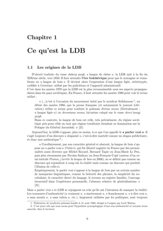 Chapitre 1
Ce qu’est la LDB
1.1 Les origines de la LDB
D’abord traduite du russe dubovy jasyk, « langue de chˆene », la LDB naˆıt `a la ﬁn du
XIX`eme si`ecle, vers 1850. Il faut attendre l’`ere bolch´evique pour que le syntagme se trans-
forme en « langue de bois ». Il devient alors l’expression d’une langue ﬁg´ee, st´er´eotyp´ee,
codiﬁ´ee `a l’extrˆeme, utilis´e par les policitiens et l’appareil administratif.
C’est dans les ann´ees 1970 que la LDB est la plus reconnaissable sous ses aspects propagan-
distes dans les pays sovi´etiques. En France, il faut attendre les ann´ees 1980 pour voir le terme
utilis´e :
« (...)c’est `a l’occasion du mouvement initi´e par le syndicat Solidarnosc 1, au
d´ebut des ann´ees 1980, que la presse fran¸caise (et notamment le journal Lib´e-
ration) utilise ce terme pour traduire le polonais dretwa mowa (litt´eralement :
« langue ﬁg´ee ») ou drewniana mowa, lui-mˆeme calqu´e sur le russe derev’annyj
jazyk.
Dans ce contexte, la langue de bois est celle, tr`es pr´ecis´ement, du r´egime sovi´e-
tique pris pour cible en tant que r´egime totalitaire ´etendant sa domination sur la
Pologne du G´en´eral Jaruzelski. » [21]
Aujourd’hui, la LDB s’oppose, plus ou moins, `a ce que l’on appelle le « parler vrai ». Il
s’agit toujours d’un discours « sloganis´e », c’est-`a-dire martel´e comme un slogan publicitaire,
et donc non authentique 2 :
« Corollairement, par son caract`ere g´en´eral et abstrait, la langue de bois s’op-
pose au « parler vrai ». Celui-ci, qui fut illustr´e nagu`ere en France par des person-
nalit´es aussi diverses que Michel Rocard, Bernard Tapie ou Jean-Marie Le Pen,
puis plus r´ecemment par Nicolas Sarkozy ou Jean-Fran¸cois Cop´e (auteur d’un es-
sai intitul´e Promis, j’arrˆete la langue de bois en 2006), ne se d´eﬁnit pas comme un
discours qui rejoindrait `a coup sˆur la r´ealit´e mais comme un discours qui produit
l’illusion de celle-ci.
Empiriquement, le parler vrai s’oppose `a la langue de bois par un certain nombre
de marqueurs linguistiques, comme la bri`evet´e des phrases, la simplicit´e du vo-
cabulaire, le caract`ere direct du langage, le recours au registre familier, l’ancrage
´enonciatif dans l’exp´erience personnelle, l’absence relative de g´en´eralisations. »
[21]
Mais « parler vrai » et LDB se rejoignent en cela qu’ils ont l’intention de masquer la r´ealit´e.
Les tournures d’authenticit´e (« vraiment », « sinc`erement », « franchement », « `a dire vrai »,
« sans mentir », « sans tabou », etc.), largement utilis´ees par les politiques, sont toujours
1. F´ed´eration de syndicats polonais fond´ee le 31 aoˆut 1980, dirig´ee `a l’origine par Lech Walesa.
2. C’est pour cela que nous avons pos´e l’hypoth`ese synergologique d’une non-authenticit´e et certains items
associ´es, chez le locuteur.
6
 
