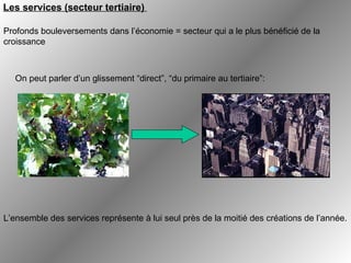   On peut parler d’un glissement “direct”, “du primaire au tertiaire”: L’ensemble des services représente à lui seul près de la moitié des créations de l’année.  Les services (secteur tertiaire)   Profonds bouleversements dans l’économie = secteur qui a le plus bénéficié de la croissance   