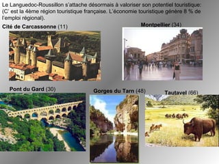 Le Languedoc-Roussillon s’attache désormais à valoriser son potentiel touristique:  (C’ est la 4ème région touristique française. L’économie touristique génère 8 % de l’emploi régional). Montpellier  (34) Cité de Carcassonne  (11) Tautavel  (66) Pont du Gard  (30) Gorges du Tarn  (48) 