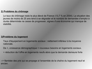 Le taux de chômage reste le plus élevé de France (13,7 % en 2004). La situation des jeunes de moins de 25 ans tend à se dégrader et le nombre de demandes d’emploi à durée déterminée ne cesse de progresser, signes d’une économie qui manque de stabilité.   --> flambée des prix qui se propage à l’ensemble de la chaîne du logement neuf et ancien.   2) Problème du chômage 3)Problème du logement Taux d'équipement en logements sociaux : nettement inférieur à la moyenne nationale. De +, croissance démographique = nouveaux besoins en logements sociaux.  + réduction de l’offre en logements neufs alors que la demande demeure forte 
