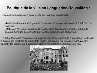   L'Etat a décidé de consacrer des moyens financiers importants à la politique de la ville à travers les Contrats de Plan Etat-Région, mais aussi par un partenariat avec les collectivités locales qui a abouti en 2000 à la signature de Contrats de ville.   Réinsérer durablement dans la ville les quartiers en difficulté.  Politique de la ville en Languedoc-Roussillon : -Traiter les facteurs à l'origine de l'exclusion urbaine et sociale dont souffrent ces quartiers -Mettre en œuvre un véritable développement économique social et urbain de ces quartiers dits défavorisés où vivent cinq millions de personnes. 