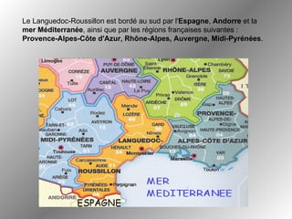 Le Languedoc-Roussillon est bordé au sud par l' Espagne ,  Andorre  et la  mer Méditerranée , ainsi que par les régions françaises suivantes :  Provence-Alpes-Côte d'Azur, Rhône-Alpes, Auvergne, Midi-Pyrénées .  