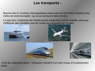 Les transports :   Coût des opérations élevé = nécessite maintient d’un haut niveau d’investissement public Besoins liés à l’ évolution démographique mais aussi à la très forte croissance des trafics de transit européen, qui va se poursuivre dans le futur.  Il s’agit donc d’optimiser les infrastructures existantes et de les adapter, ainsi que d’effectuer des transferts vers les modes de transports non routiers. 
