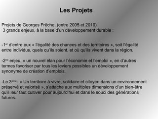   Projets de Georges Frêche, (entre 2005 et 2010) 3 grands enjeux, à la base d’un développement durable : -Le 3 ème  : « Un territoire à vivre, solidaire et citoyen dans un environnement préservé et valorisé », s’attache aux multiples dimensions d’un bien-être qu’il leur faut cultiver pour aujourd’hui et dans le souci des générations futures. -1 er  d’entre eux « l’égalité des chances et des territoires », soit l’égalité entre individus, quels qu’ils soient, et où qu’ils vivent dans la région.  Les Projets -2 nd  enjeu, « un nouvel élan pour l’économie et l’emploi », en d’autres termes favoriser par tous les leviers possibles un développement synonyme de création d’emplois. 