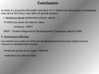   attente d’une aide de l’Etat Conclusion Au total, le Languedoc-Roussillon aborde le 21 ème  siècle avec des atouts incontestables mais devra faire face à des défis de grande ampleur. I-  Nombreux atouts  (patrimoine culturel, naturel…)    MAIS pas assez de mise en valeur  mesure : SRDT SRDT : Schéma Régional de Développement Touristique (depuis 2006) II-  Nombreuses difficultés Les retards accumulés en terme de développement économique pèsent encore =recours à l’endettement excessif  mesures prises par la région : SERVIR 