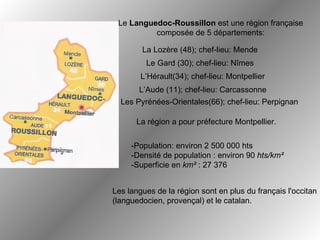Le  Languedoc-Roussillon  est une région française composée de 5 départements: La région a pour préfecture Montpellier.   -Population: environ 2 500 000 hts  -Densité de population : environ 90  hts/km² -Superficie en  km²  : 27 376   Les langues de la région sont en plus du français l'occitan  (languedocien, provençal) et le catalan.   L’Aude (11); chef-lieu: Carcassonne Le Gard (30); chef-lieu: Nîmes L’Hérault(34); chef-lieu: Montpellier La Lozère (48); chef-lieu: Mende Les Pyrénées-Orientales(66); chef-lieu: Perpignan 