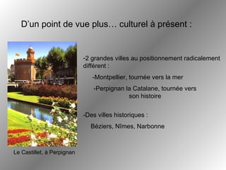 2 grandes villes au positionnement radicalement différent : D’un point de vue plus… culturel à présent : Béziers, Nîmes, Narbonne Le Castillet, à Perpignan -Perpignan la Catalane, tournée vers son histoire -Montpellier, tournée vers la mer -Des villes historiques :  