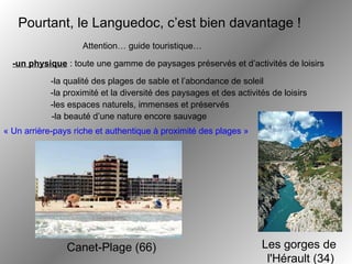 Pourtant, le Languedoc, c’est bien davantage !   Attention… guide touristique… « Un arrière-pays riche et authentique à proximité des plages »   Canet-Plage (66) Les gorges de  l'Hérault (34) -un physique  : toute une gamme de paysages préservés et d’activités de loisirs -la qualité des plages de sable et l’abondance de soleil -la proximité et la diversité des paysages et des activités de loisirs -les espaces naturels, immenses et préservés -la beauté d’une nature encore sauvage 