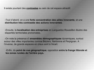 Il existe pourtant des  contrastes  au sein de cet espace attractif.   -Tout d’abord, on a une  forte concentration des pôles innovants , et une  distribution très contrastée des actions innovantes .  -Ensuite, la  localisation des entreprises  en Languedoc-Roussillon illustre des disparités territoriales prononcées.   -On note la présence d’  ensembles démographiques  dynamiques, surtout autour des villes importantes comme Béziers, Narbonne et Perpignan. A l’inverse, de grands espaces en creux sont à l’écart.  -Enfin, du  point de vue géographique , opposition  entre la frange littorale et les zones rurales de l’arrière pays.   