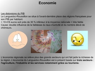 Economie   Les distorsions du PIB Le Languedoc-Roussillon se situe à l’avant-dernière place des régions françaises pour son PIB par habitant.  = 19 416 euros soit près de 30 % inférieur à la moyenne nationale = très faible Cause: double influence de la faiblesse du taux d’activité et du nombre élevé de chômeurs.  L’économie régionale ne relève plus des grands secteurs qui ont fait jadis la richesse de la région. L'économie du Languedoc-Roussillon est à présent basée sur  trois secteurs  :  l'agriculture, l'industrie et les services notamment grâce au tourisme.   