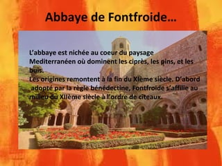Abbaye de Fontfroide…
L’abbaye est nichée au coeur du paysage
Mediterranéen où dominent les ciprès, les pins, et les
buis.
Les origines remontent à la fin du XIème siècle. D’abord
adopté par la règle bénédectine, Fontfroide s’affilie au
milieu du XIIème siècle à l’ordre de cîteaux.
 