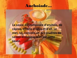 Anchoiade...
La sauce est composée d'anchois, de
câpres, d'huile d'olive et d'aïl. Le
met, lui, consiste en des crudités de
saison accompagnées par cette
sauce.
 